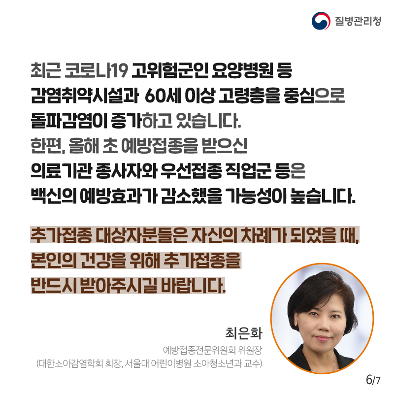 최근 코로나19 고위험군인 요양병원 등 감염취약시설과 60세 이상 고령층을 중심으로 돌파감염이 증가하고 있습니다. 한편, 올해 초 예방접종을 받으신 의료기관 종사자와 우선접종 직업군 등은 백신의 예방효과가 감소했을 가능성이 높습니다. 추가접종 대상자분들은 자신의 차례가 되었을 때, 본인의 건강을 위해 추가접종을 반드시 받아주시길 바랍니다. 최은화 예방접종전문위원회 위원장 (대한소아감염학회 회장, 서울대 어린이병원 소아청소년과 교수).